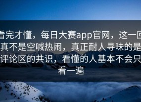 看完才懂，每日大赛app官网，这一回真不是空喊热闹，真正耐人寻味的是评论区的共识，看懂的人基本不会只看一遍