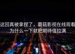 这回真被拿捏了，蘑菇影视在线观看为什么一下就把期待值拉满