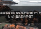 蘑菇影视官网难怪每次提起都会引发讨论？看完我终于懂了