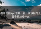 蘑菇视频app下载，第一次接触的人最容易忽略什么