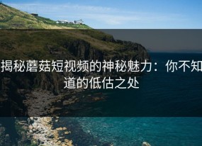揭秘蘑菇短视频的神秘魅力：你不知道的低估之处