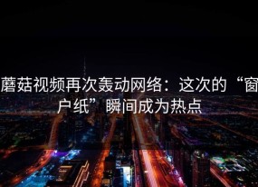 蘑菇视频再次轰动网络：这次的“窗户纸”瞬间成为热点