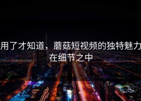 用了才知道，蘑菇短视频的独特魅力在细节之中