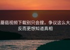 蘑菇视频下载别只会搜，争议这么大反而更想知道真相