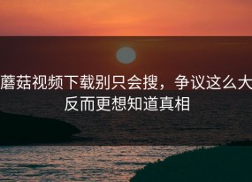 蘑菇视频下载别只会搜，争议这么大反而更想知道真相