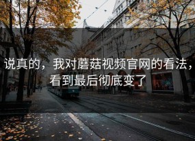 说真的，我对蘑菇视频官网的看法，看到最后彻底变了