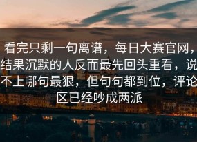 看完只剩一句离谱，每日大赛官网，结果沉默的人反而最先回头重看，说不上哪句最狠，但句句都到位，评论区已经吵成两派