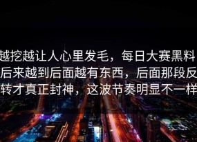 越挖越让人心里发毛，每日大赛黑料，后来越到后面越有东西，后面那段反转才真正封神，这波节奏明显不一样