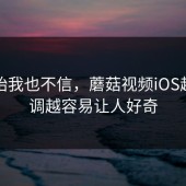 刚开始我也不信，蘑菇视频iOS越是低调越容易让人好奇