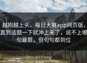 越刷越上头，每日大赛app网页版，直到话题一下就冲上来了，说不上哪句最狠，但句句都到位