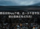 蘑菇视频App下载，这一次不是夸张，体验感确实有点东西！
