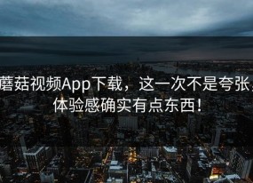 蘑菇视频App下载，这一次不是夸张，体验感确实有点东西！