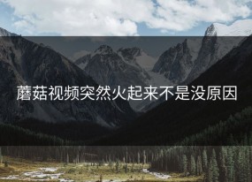 蘑菇视频突然火起来不是没原因