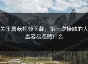 关于蘑菇视频下载，第一次接触的人最容易忽略什么