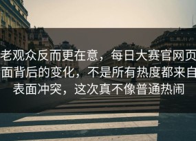 老观众反而更在意，每日大赛官网页面背后的变化，不是所有热度都来自表面冲突，这次真不像普通热闹