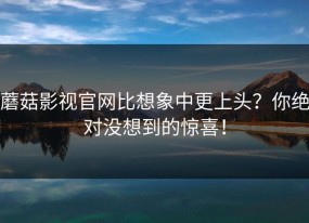蘑菇影视官网比想象中更上头？你绝对没想到的惊喜！