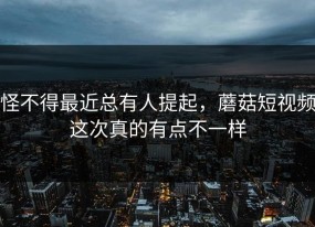怪不得最近总有人提起，蘑菇短视频这次真的有点不一样