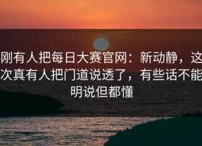 刚有人把每日大赛官网：新动静，这次真有人把门道说透了，有些话不能明说但都懂