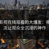 蘑菇影视在线观看的大爆发：揭秘这次让观众全沉浸的神作