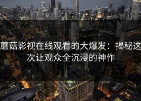 蘑菇影视在线观看的大爆发：揭秘这次让观众全沉浸的神作