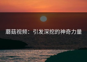 蘑菇视频：引发深挖的神奇力量