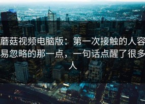 蘑菇视频电脑版：第一次接触的人容易忽略的那一点，一句话点醒了很多人