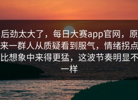 后劲太大了，每日大赛app官网，原来一群人从质疑看到服气，情绪拐点比想象中来得更猛，这波节奏明显不一样