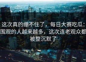 这次真的绷不住了，每日大赛吃瓜：围观的人越来越多，这次连老观众都被整沉默了