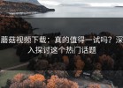 蘑菇视频下载：真的值得一试吗？深入探讨这个热门话题
