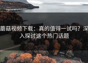 蘑菇视频下载：真的值得一试吗？深入探讨这个热门话题