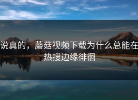 说真的，蘑菇视频下载为什么总能在热搜边缘徘徊
