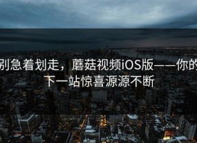 别急着划走，蘑菇视频iOS版——你的下一站惊喜源源不断