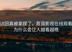 这回真被拿捏了，蘑菇影视在线观看为什么会让人越看越晚