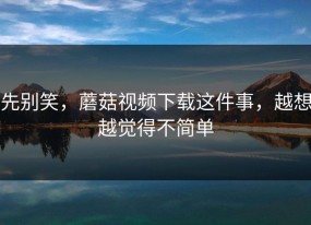先别笑，蘑菇视频下载这件事，越想越觉得不简单