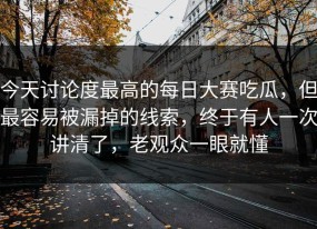 今天讨论度最高的每日大赛吃瓜，但最容易被漏掉的线索，终于有人一次讲清了，老观众一眼就懂