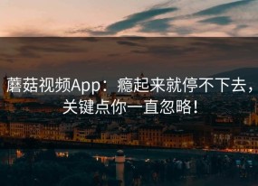 蘑菇视频App：瘾起来就停不下去，关键点你一直忽略！