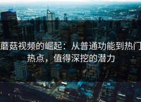 蘑菇视频的崛起：从普通功能到热门热点，值得深挖的潜力