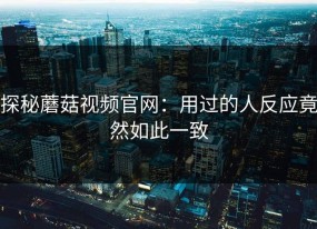 探秘蘑菇视频官网：用过的人反应竟然如此一致