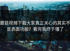 蘑菇视频下载大家真正关心的其实不是表面功能？看完我终于懂了