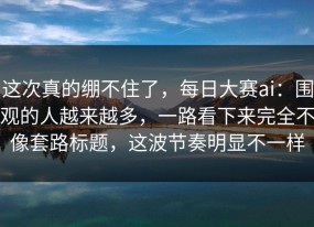 这次真的绷不住了，每日大赛ai：围观的人越来越多，一路看下来完全不像套路标题，这波节奏明显不一样