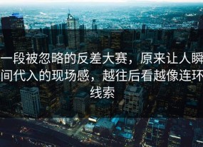 一段被忽略的反差大赛，原来让人瞬间代入的现场感，越往后看越像连环线索