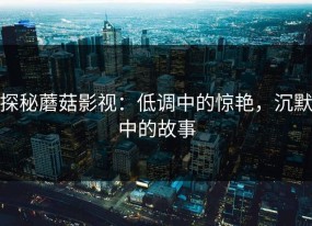 探秘蘑菇影视：低调中的惊艳，沉默中的故事