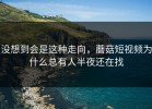 没想到会是这种走向，蘑菇短视频为什么总有人半夜还在找