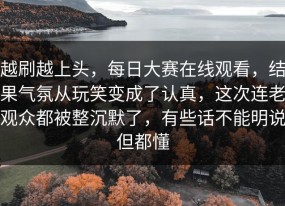 越刷越上头，每日大赛在线观看，结果气氛从玩笑变成了认真，这次连老观众都被整沉默了，有些话不能明说但都懂