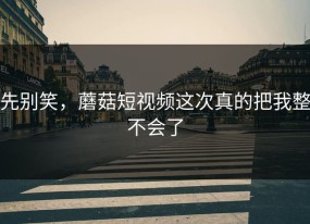 先别笑，蘑菇短视频这次真的把我整不会了