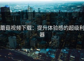 蘑菇视频下载：提升体验感的超级利器