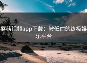 蘑菇视频app下载：被低估的终极娱乐平台