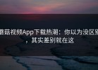 蘑菇视频App下载热潮：你以为没区别，其实差别就在这