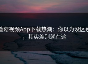 蘑菇视频App下载热潮：你以为没区别，其实差别就在这