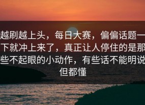 越刷越上头，每日大赛，偏偏话题一下就冲上来了，真正让人停住的是那些不起眼的小动作，有些话不能明说但都懂